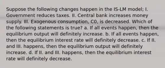 Suppose the following changes happen in the IS-LM model; I. Government reduces taxes. II. Central bank increases money supply. III. Exogenous consumption, C0, is decreased. Which of the following statements is true? a. If all events happen, then the equilibrium output will definitely increase. b. If all events happen, then the equilibrium interest rate will definitely decrease. c. If II. and III. happens, then the equilibrium output will definitely increase. d. If II. and III. happens, then the equilibrium interest rate will definitely decrease.