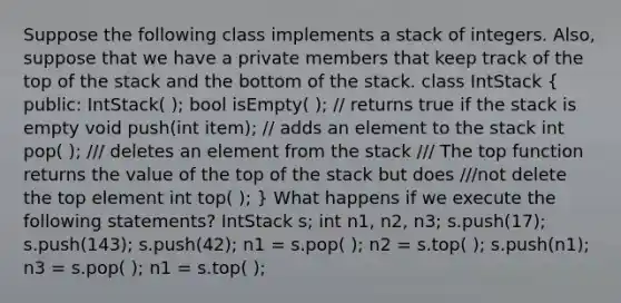 Suppose the following class implements a stack of integers. Also, suppose that we have a private members that keep track of the top of the stack and the bottom of the stack. class IntStack ( public: IntStack( ); bool isEmpty( ); // returns true if the stack is empty void push(int item); // adds an element to the stack int pop( ); /// deletes an element from the stack /// The top function returns the value of the top of the stack but does ///not delete the top element int top( ); ) What happens if we execute the following statements? IntStack s; int n1, n2, n3; s.push(17); s.push(143); s.push(42); n1 = s.pop( ); n2 = s.top( ); s.push(n1); n3 = s.pop( ); n1 = s.top( );