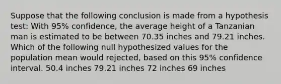 Suppose that the following conclusion is made from a hypothesis test: With 95% confidence, the average height of a Tanzanian man is estimated to be between 70.35 inches and 79.21 inches. Which of the following null hypothesized values for the population mean would rejected, based on this 95% confidence interval. 50.4 inches 79.21 inches 72 inches 69 inches