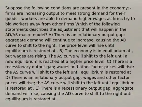 Suppose the following conditions are present in the economy: - firms are increasing output to meet strong demand for their goods - workers are able to demand higher wages as firms try to bid workers away from other firms Which of the following statements describes the adjustment that will happen in the AD/AS macro model? A) There is an inflationary output gap; aggregate demand will continue to increase, causing the AD curve to shift to the right. The price level will rise until equilibrium is restored at . B) The economy is in equilibrium at , but wages are rising. The AS curve will shift to the left until a new equilibrium is reached at a higher price level. C) There is a recessionary output gap; wages and other factor prices will rise; the AS curve will shift to the left until equilibrium is restored at . D) There is an inflationary output gap; wages and other factor prices will rise; the AS curve will shift to the left until equilibrium is restored at . E) There is a recessionary output gap; aggregate demand will rise, causing the AD curve to shift to the right until equilibrium is restored at .