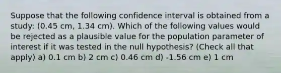 Suppose that the following confidence interval is obtained from a study: (0.45 cm, 1.34 cm). Which of the following values would be rejected as a plausible value for the population parameter of interest if it was tested in the null hypothesis? (Check all that apply) a) 0.1 cm b) 2 cm c) 0.46 cm d) -1.56 cm e) 1 cm