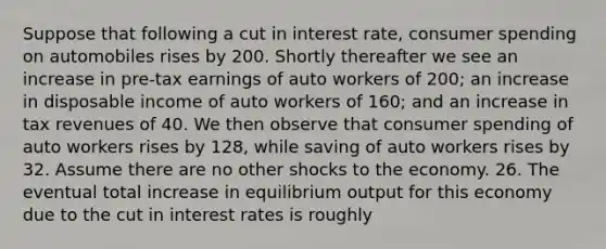 Suppose that following a cut in interest rate, consumer spending on automobiles rises by 200. Shortly thereafter we see an increase in pre-tax earnings of auto workers of 200; an increase in disposable income of auto workers of 160; and an increase in tax revenues of 40. We then observe that consumer spending of auto workers rises by 128, while saving of auto workers rises by 32. Assume there are no other shocks to the economy. 26. The eventual total increase in equilibrium output for this economy due to the cut in interest rates is roughly