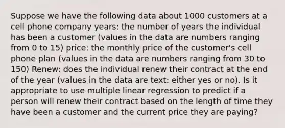 Suppose we have the following data about 1000 customers at a cell phone company years: the number of years the individual has been a customer (values in the data are numbers ranging from 0 to 15) price: the monthly price of the customer's cell phone plan (values in the data are numbers ranging from 30 to 150) Renew: does the individual renew their contract at the end of the year (values in the data are text: either yes or no). Is it appropriate to use multiple linear regression to predict if a person will renew their contract based on the length of time they have been a customer and the current price they are paying?