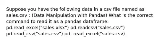 Suppose you have the following data in a csv file named as sales.csv : (Data Manipulation with Pandas) What is the correct command to read it as a pandas dataframe: pd.read_excel("sales.xlsx") pd.readcsv("sales.csv") pd.read_csv("sales.csv") pd. read_excel("sales.csv)