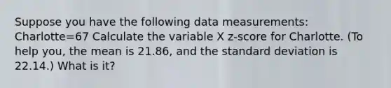 Suppose you have the following data measurements: Charlotte=67 Calculate the variable X z-score for Charlotte. (To help you, the mean is 21.86, and the standard deviation is 22.14.) What is it?