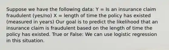 Suppose we have the following data: Y = Is an insurance claim fraudulent (yes/no) X = length of time the policy has existed (measured in years) Our goal is to predict the likelihood that an insurance claim is fraudulent based on the length of time the policy has existed. True or False: We can use logistic regression in this situation.