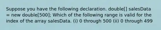 Suppose you have the following declaration. double[] salesData = new double[500]; Which of the following range is valid for the index of the array salesData. (i) 0 through 500 (ii) 0 through 499