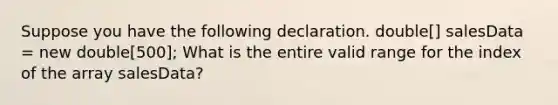 Suppose you have the following declaration. double[] salesData = new double[500]; What is the entire valid range for the index of the array salesData?