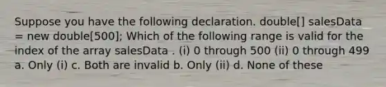 Suppose you have the following declaration. double[] salesData = new double[500]; Which of the following range is valid for the index of the array salesData . (i) 0 through 500 (ii) 0 through 499 a. Only (i) c. Both are invalid b. Only (ii) d. None of these