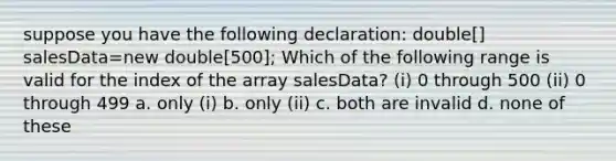 suppose you have the following declaration: double[] salesData=new double[500]; Which of the following range is valid for the index of the array salesData? (i) 0 through 500 (ii) 0 through 499 a. only (i) b. only (ii) c. both are invalid d. none of these