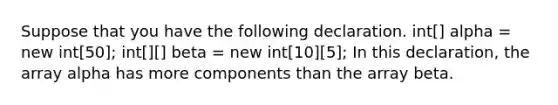 Suppose that you have the following declaration. int[] alpha = new int[50]; int[][] beta = new int[10][5]; In this declaration, the array alpha has more components than the array beta.