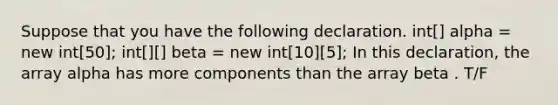 Suppose that you have the following declaration. int[] alpha = new int[50]; int[][] beta = new int[10][5]; In this declaration, the array alpha has more components than the array beta . T/F