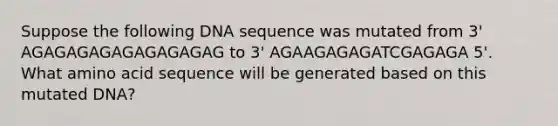 Suppose the following DNA sequence was mutated from 3' AGAGAGAGAGAGAGAGAG to 3' AGAAGAGAGATCGAGAGA 5'. What amino acid sequence will be generated based on this mutated DNA?