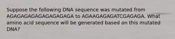 Suppose the following DNA sequence was mutated from AGAGAGAGAGAGAGAGAGA to AGAAGAGAGATCGAGAGA. What amino acid sequence will be generated based on this mutated DNA?