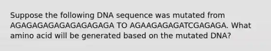 Suppose the following DNA sequence was mutated from AGAGAGAGAGAGAGAGAGA TO AGAAGAGAGATCGAGAGA. What amino acid will be generated based on the mutated DNA?