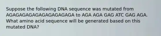 Suppose the following DNA sequence was mutated from AGAGAGAGAGAGAGAGAGAGA to AGA AGA GAG ATC GAG AGA. What amino acid sequence will be generated based on this mutated DNA?