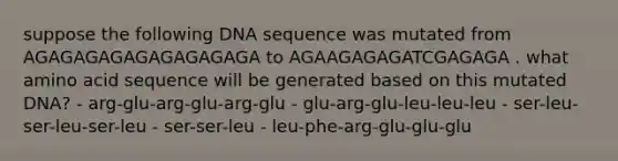 suppose the following DNA sequence was mutated from AGAGAGAGAGAGAGAGAGA to AGAAGAGAGATCGAGAGA . what amino acid sequence will be generated based on this mutated DNA? - arg-glu-arg-glu-arg-glu - glu-arg-glu-leu-leu-leu - ser-leu-ser-leu-ser-leu - ser-ser-leu - leu-phe-arg-glu-glu-glu