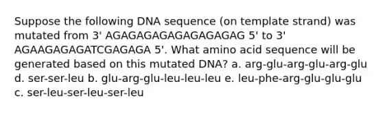 Suppose the following DNA sequence (on template strand) was mutated from 3' AGAGAGAGAGAGAGAGAG 5' to 3' AGAAGAGAGATCGAGAGA 5'. What amino acid sequence will be generated based on this mutated DNA? a. arg-glu-arg-glu-arg-glu d. ser-ser-leu b. glu-arg-glu-leu-leu-leu e. leu-phe-arg-glu-glu-glu c. ser-leu-ser-leu-ser-leu