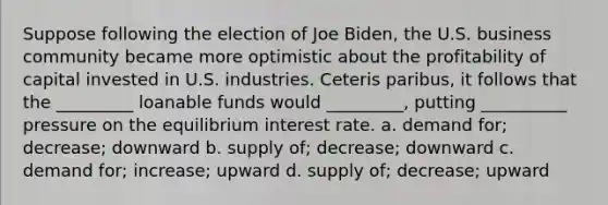 Suppose following the election of Joe Biden, the U.S. business community became more optimistic about the profitability of capital invested in U.S. industries. Ceteris paribus, it follows that the _________ loanable funds would _________, putting __________ pressure on the equilibrium interest rate. a. demand for; decrease; downward b. supply of; decrease; downward c. demand for; increase; upward d. supply of; decrease; upward