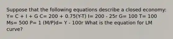 Suppose that the following equations describe a closed economy: Y= C + I + G C= 200 + 0.75(Y-T) I= 200 - 25r G= 100 T= 100 Ms= 500 P= 1 (M/P)d= Y - 100r What is the equation for LM curve?