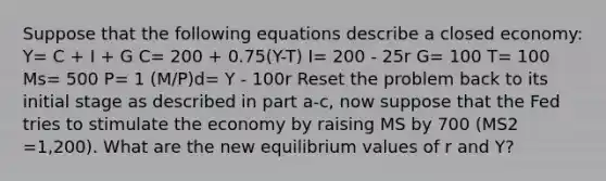 Suppose that the following equations describe a closed economy: Y= C + I + G C= 200 + 0.75(Y-T) I= 200 - 25r G= 100 T= 100 Ms= 500 P= 1 (M/P)d= Y - 100r Reset the problem back to its initial stage as described in part a-c, now suppose that the Fed tries to stimulate the economy by raising MS by 700 (MS2 =1,200). What are the new equilibrium values of r and Y?