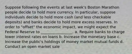 Suppose following the events at last week's Boston Marathon people decide to hold more currency. In particular, suppose individuals decide to hold more cash (and less checkable deposits) and banks decide to hold more excess reserves. In order to "offset" the economic impact, we might expect the Federal Reserve to _________________. a. Require banks to charge lower interest rates on loans b. Increase the monetary base c. Increase the public's holdings of money market mutual funds d. Conduct an open market sale