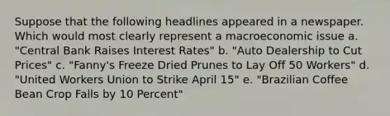 Suppose that the following headlines appeared in a newspaper. Which would most clearly represent a macroeconomic issue a. "Central Bank Raises Interest Rates" b. "Auto Dealership to Cut Prices" c. "Fanny's Freeze Dried Prunes to Lay Off 50 Workers" d. "United Workers Union to Strike April 15" e. "Brazilian Coffee Bean Crop Falls by 10 Percent"