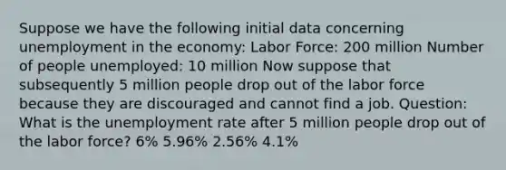 Suppose we have the following initial data concerning unemployment in the economy: Labor Force: 200 million Number of people unemployed: 10 million Now suppose that subsequently 5 million people drop out of the labor force because they are discouraged and cannot find a job. Question: What is the unemployment rate after 5 million people drop out of the labor force? 6% 5.96% 2.56% 4.1%