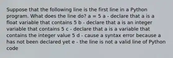 Suppose that the following line is the first line in a Python program. What does the line do? a = 5 a - declare that a is a float variable that contains 5 b - declare that a is an integer variable that contains 5 c - declare that a is a variable that contains the integer value 5 d - cause a syntax error because a has not been declared yet e - the line is not a valid line of Python code