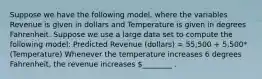 Suppose we have the following model, where the variables Revenue is given in dollars and Temperature is given in degrees Fahrenheit. Suppose we use a large data set to compute the following model: Predicted Revenue (dollars) = 55,500 + 5,500*(Temperature) Whenever the temperature increases 6 degrees Fahrenheit, the revenue increases ________ .