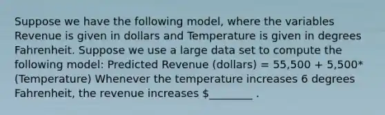 Suppose we have the following model, where the variables Revenue is given in dollars and Temperature is given in degrees Fahrenheit. Suppose we use a large data set to compute the following model: Predicted Revenue (dollars) = 55,500 + 5,500*(Temperature) Whenever the temperature increases 6 degrees Fahrenheit, the revenue increases ________ .