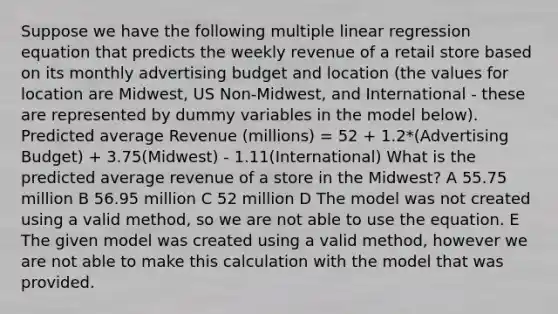 Suppose we have the following multiple linear regression equation that predicts the weekly revenue of a retail store based on its monthly advertising budget and location (the values for location are Midwest, US Non-Midwest, and International - these are represented by dummy variables in the model below). Predicted average Revenue (millions) = 52 + 1.2*(Advertising Budget) + 3.75(Midwest) - 1.11(International) What is the predicted average revenue of a store in the Midwest? A 55.75 million B 56.95 million C 52 million D The model was not created using a valid method, so we are not able to use the equation. E The given model was created using a valid method, however we are not able to make this calculation with the model that was provided.