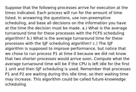 Suppose that the following processes arrive for execution at the times indicated. Each process will run for the amount of time listed. In answering the questions, use non-preemptive scheduling, and base all decisions on the information you have at the time the decision must be made. a.) What is the average turnaround time for these processes with the FCFS scheduling algorithm? b.) What is the average turnaround time for these processes with the SJF scheduling algorithm? c.) The SJF algorithm is supposed to improve performance, but notice that we chose to run process P1 at time 0 because we did not know that two shorter processes would arrive soon. Compute what the average turnaround time will be if the CPU is left idle for the first 1 unit and then SJF scheduling is used. Remember that processes P1 and P2 are waiting during this idle time, so their waiting time may increase. This algorithm could be called future-knowledge scheduling.