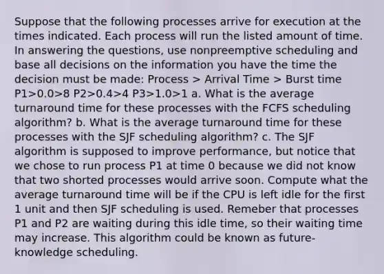 Suppose that the following processes arrive for execution at the times indicated. Each process will run the listed amount of time. In answering the questions, use nonpreemptive scheduling and base all decisions on the information you have the time the decision must be made: Process > Arrival Time > Burst time P1>0.0>8 P2>0.4>4 P3>1.0>1 a. What is the average turnaround time for these processes with the FCFS scheduling algorithm? b. What is the average turnaround time for these processes with the SJF scheduling algorithm? c. The SJF algorithm is supposed to improve performance, but notice that we chose to run process P1 at time 0 because we did not know that two shorted processes would arrive soon. Compute what the average turnaround time will be if the CPU is left idle for the first 1 unit and then SJF scheduling is used. Remeber that processes P1 and P2 are waiting during this idle time, so their waiting time may increase. This algorithm could be known as future-knowledge scheduling.