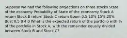 Suppose we had the following projections on three stocks State of the economy Probability of State of the econcomy Stock A return Stock B return Stock C return Boom 0.5 10% 15% 20% Bust 0.5 8 4 0 What is the expected return of the portfolio with ½ of the portfolio in Stock A, with the remainder equally divided between Stock B and Stock C?