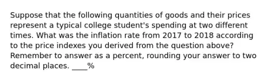 Suppose that the following quantities of goods and their prices represent a typical college student's spending at two different times. What was the inflation rate from 2017 to 2018 according to the price indexes you derived from the question above?Remember to answer as a percent, rounding your answer to two decimal places. ____%