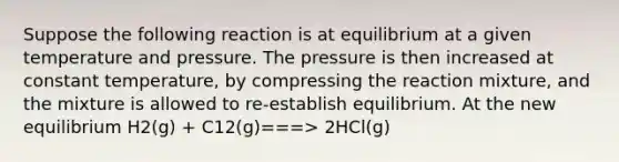 Suppose the following reaction is at equilibrium at a given temperature and pressure. The pressure is then increased at constant temperature, by compressing the reaction mixture, and the mixture is allowed to re-establish equilibrium. At the new equilibrium H2(g) + C12(g)===> 2HCl(g)