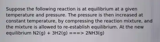 Suppose the following reaction is at equilibrium at a given temperature and pressure. The pressure is then increased at constant temperature, by compressing the reaction mixture, and the mixture is allowed to re-establish equilibrium. At the new equilibrium N2(g) + 3H2(g) ===> 2NH3(g)