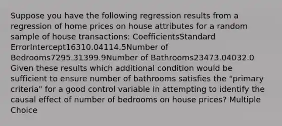 Suppose you have the following regression results from a regression of home prices on house attributes for a random sample of house transactions: CoefficientsStandard ErrorIntercept16310.04114.5Number of Bedrooms7295.31399.9Number of Bathrooms23473.04032.0 Given these results which additional condition would be sufficient to ensure number of bathrooms satisfies the "primary criteria" for a good control variable in attempting to identify the causal effect of number of bedrooms on house prices? Multiple Choice