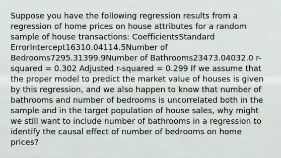 Suppose you have the following regression results from a regression of home prices on house attributes for a random sample of house transactions: CoefficientsStandard ErrorIntercept16310.04114.5Number of Bedrooms7295.31399.9Number of Bathrooms23473.04032.0 r-squared = 0.302 Adjusted r-squared = 0.299 If we assume that the proper model to predict the market value of houses is given by this regression, and we also happen to know that number of bathrooms and number of bedrooms is uncorrelated both in the sample and in the target population of house sales, why might we still want to include number of bathrooms in a regression to identify the causal effect of number of bedrooms on home prices?