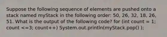 Suppose the following sequence of elements are pushed onto a stack named myStack in the following order: 50, 26, 32, 18, 26, 51. What is the output of the following code? for (int count = 1; count <=3; count++) System.out.println(myStack.pop() );