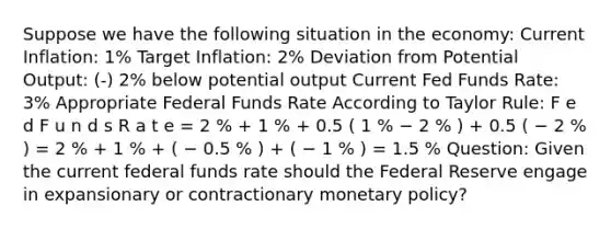 Suppose we have the following situation in the economy: Current Inflation: 1% Target Inflation: 2% Deviation from Potential Output: (-) 2% below potential output Current Fed Funds Rate: 3% Appropriate Federal Funds Rate According to Taylor Rule: F e d F u n d s R a t e = 2 % + 1 % + 0.5 ( 1 % − 2 % ) + 0.5 ( − 2 % ) = 2 % + 1 % + ( − 0.5 % ) + ( − 1 % ) = 1.5 % Question: Given the current federal funds rate should the Federal Reserve engage in expansionary or contractionary monetary policy?