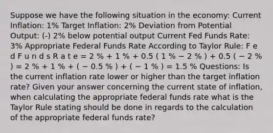 Suppose we have the following situation in the economy: Current Inflation: 1% Target Inflation: 2% Deviation from Potential Output: (-) 2% below potential output Current Fed Funds Rate: 3% Appropriate Federal Funds Rate According to Taylor Rule: F e d F u n d s R a t e = 2 % + 1 % + 0.5 ( 1 % − 2 % ) + 0.5 ( − 2 % ) = 2 % + 1 % + ( − 0.5 % ) + ( − 1 % ) = 1.5 % Questions: Is the current inflation rate lower or higher than the target inflation rate? Given your answer concerning the current state of inflation, when calculating the appropriate federal funds rate what is the Taylor Rule stating should be done in regards to the calculation of the appropriate federal funds rate?