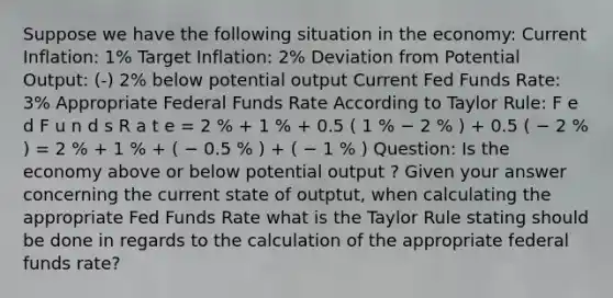 Suppose we have the following situation in the economy: Current Inflation: 1% Target Inflation: 2% Deviation from Potential Output: (-) 2% below potential output Current Fed Funds Rate: 3% Appropriate Federal Funds Rate According to Taylor Rule: F e d F u n d s R a t e = 2 % + 1 % + 0.5 ( 1 % − 2 % ) + 0.5 ( − 2 % ) = 2 % + 1 % + ( − 0.5 % ) + ( − 1 % ) Question: Is the economy above or below potential output ? Given your answer concerning the current state of outptut, when calculating the appropriate Fed Funds Rate what is the Taylor Rule stating should be done in regards to the calculation of the appropriate federal funds rate?