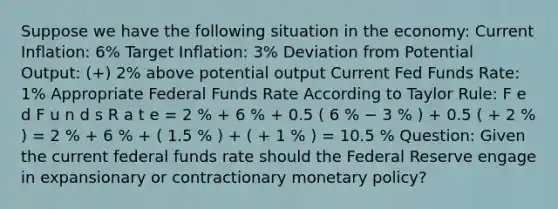 Suppose we have the following situation in the economy: Current Inflation: 6% Target Inflation: 3% Deviation from Potential Output: (+) 2% above potential output Current Fed Funds Rate: 1% Appropriate Federal Funds Rate According to Taylor Rule: F e d F u n d s R a t e = 2 % + 6 % + 0.5 ( 6 % − 3 % ) + 0.5 ( + 2 % ) = 2 % + 6 % + ( 1.5 % ) + ( + 1 % ) = 10.5 % Question: Given the current federal funds rate should the Federal Reserve engage in expansionary or contractionary <a href='https://www.questionai.com/knowledge/kEE0G7Llsx-monetary-policy' class='anchor-knowledge'>monetary policy</a>?