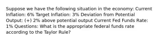 Suppose we have the following situation in the economy: Current Inflation: 6% Target Inflation: 3% Deviation from Potential Output: (+) 2% above potential output Current Fed Funds Rate: 1% Questions: What is the appropriate federal funds rate according to the Taylor Rule?