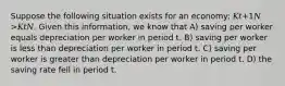 Suppose the following situation exists for an economy: 𝐾𝑡+1𝑁 >𝐾𝑡𝑁. Given this information, we know that A) saving per worker equals depreciation per worker in period t. B) saving per worker is less than depreciation per worker in period t. C) saving per worker is greater than depreciation per worker in period t. D) the saving rate fell in period t.