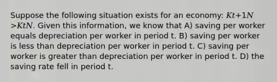 Suppose the following situation exists for an economy: 𝐾𝑡+1𝑁 >𝐾𝑡𝑁. Given this information, we know that A) saving per worker equals depreciation per worker in period t. B) saving per worker is less than depreciation per worker in period t. C) saving per worker is greater than depreciation per worker in period t. D) the saving rate fell in period t.