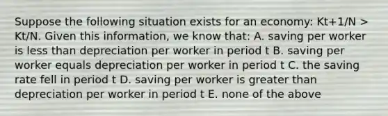 Suppose the following situation exists for an​ economy: K​t+1​/N ​> Kt​/N. Given this​ information, we know​ that: A. saving per worker is less than depreciation per worker in period t B. saving per worker equals depreciation per worker in period t C. the saving rate fell in period t D. saving per worker is greater than depreciation per worker in period t E. none of the above