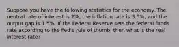 Suppose you have the following statistics for the economy. The neutral rate of interest is 2%, the inflation rate is 3.5%, and the output gap is 1.5%. If the Federal Reserve sets the federal funds rate according to the Fed's rule of thumb, then what is the real interest rate?